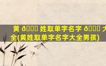 黄 🐕 姓取单字名字 🐞 大全(黄姓取单字名字大全男孩)